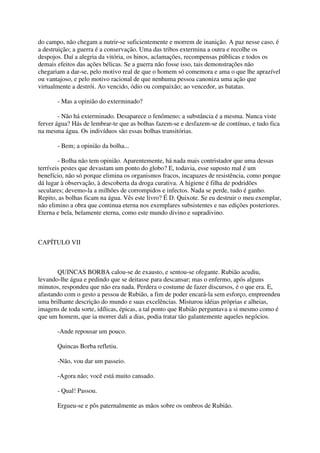do campo, não chegam a nutrir-se suficientemente e morrem de inanição. A paz nesse caso, é
a destruição; a guerra é a conservação. Uma das tribos extermina a outra e recolhe os
despojos. Daí a alegria da vitória, os hinos, aclamações, recompensas públicas e todos os
demais efeitos das ações bélicas. Se a guerra não fosse isso, tais demonstrações não
chegariam a dar-se, pelo motivo real de que o homem só comemora e ama o que lhe aprazível
ou vantajoso, e pelo motivo racional de que nenhuma pessoa canoniza uma ação que
virtualmente a destrói. Ao vencido, ódio ou compaixão; ao vencedor, as batatas.

       - Mas a opinião do exterminado?

        - Não há exterminado. Desaparece o fenômeno; a substância é a mesma. Nunca viste
ferver água? Hás de lembrar-te que as bolhas fazem-se e desfazem-se de contínuo, e tudo fica
na mesma água. Os indivíduos são essas bolhas transitórias.

       - Bem; a opinião da bolha...

        - Bolha não tem opinião. Aparentemente, há nada mais contristador que uma dessas
terríveis pestes que devastam um ponto do globo? E, todavia, esse suposto mal é um
benefício, não só porque elimina os organismos fracos, incapazes de resistência, como porque
dá lugar à observação, à descoberta da droga curativa. A higiene é filha de podridões
seculares; devemo-la a milhões de corrompidos e infectos. Nada se perde, tudo é ganho.
Repito, as bolhas ficam na água. Vês este livro? É D. Quixote. Se eu destruir o meu exemplar,
não elimino a obra que continua eterna nos exemplares subsistentes e nas edições posteriores.
Eterna e bela, belamente eterna, como este mundo divino e supradivino.



CAPÍTULO VII



       QUINCAS BORBA calou-se de exausto, e sentou-se ofegante. Rubião acudiu,
levando-lhe água e pedindo que se deitasse para descansar; mas o enfermo, após alguns
minutos, respondeu que não era nada. Perdera o costume de fazer discursos, é o que era. E,
afastando com o gesto a pessoa de Rubião, a fim de poder encará-la sem esforço, empreendeu
uma brilhante descrição do mundo e suas excelências. Misturou idéias próprias e alheias,
imagens de toda sorte, idílicas, épicas, a tal ponto que Rubião perguntava a si mesmo como é
que um homem, que ia morrer dali a dias, podia tratar tão galantemente aqueles negócios.

       -Ande repousar um pouco.

       Quincas Borba refletiu.

       -Não, vou dar um passeio.

       -Agora não; você está muito cansado.

       - Qual! Passou.

       Ergueu-se e pôs paternalmente as mãos sobre os ombros de Rubião.
 