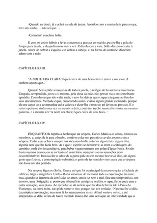-Quando eu desci, já a achei na sala de jantar. Acordou com a mania de ir para a roça;
teve um sonho. . . não sei que. . .

       -Calundus! concluiu Sofia.

        E com os dedos hábeis e leves concertou a gravata ao marido, puxou-lhe a gola do
fraque para diante, e despediram-se outra vez. Palha desceu e saiu; Sofia deixou-se estar à
janela. Antes de dobrar a esquina, ele voltou a cabeça, e, na forma do costume, disseram
adeus com a mão.



CAPÍTULO LXXIII


       "A NOITE ERA CLARA; fiquei cerca de uma hora entre o mar e a sua casa. A
senhora aposto que..."

        Quando Sofia pôde arrancar-se de todo à janela, o relógio de baixo batia nove horas.
Zangada, arrependida, jurou a si mesma, pela alma da mãe, não pensar mais em semelhante
episódio. Considerou que não valia nada; o erro foi deixar que o rapaz chegasse ao fim dos
seus atrevimentos. Verdade é que, procedendo assim, evitou algum grande escândalo, porque
ele era capaz de a acompanhar até a cadeira e dizer-lhe o resto ao pé de outras pessoas. E o
resto repetia-se ainda uma vez na memória dela, como um trecho musical teimoso, as mesmas
palavras, e a mesma voz"A noite era clara; fiquei cerca de uma hora...”


CAPÍTULO LXXIV


       ENQUANTO ela repetia a declaração da véspera, Carlos Maria a os olhos, estirava os
membros, e, antes de ir para o banho, vestir-se e dar um passeio a cavalo, reconstruiu a
véspera. Tinha esse achava sempre nos sucessos do dia anterior algum fato, algum dito,
alguma nota que lhe fazia bem. Aí é que o espírito se demorava; aí eram as estalagens do
caminho, onde ele descavalgava, para beber vagarosamente um golpe d'água fresca. Se não
havia sucesso desses,-ou se os havia só contrários, nem por isso as sensações eram
desconfortativas; bastava-lhe o sabor de alguma palavra ele mesmo houvesse dito,-de algum
gesto que fizesse, a contemplação subjetiva, o gosto de ter sentido viver,-para que a véspera
não fosse um dia perdido.

        Na véspera figurava Sofia. Parece até que foi o principal da reconstrução, a fachada do
edifício, larga e magnífica. Carlos Maria saboreou de memória toda a conversação da noite,
mas, quando se lembrou da confissão de amor, sentiu-se bem e mal. Era um compromisso, um
estorvo, uma obrigação; e, posto que o benefício corrigisse o tédio, o rapaz ficou entre uma e
outra sensação, sem plano. Ao recordar-se da notícia que lhe deu de haver ido à Praia do
Flamengo, na outra noite, não pôde suster o riso, porque não era verdade. ‘Nascera-lhe a idéia
da própria conversação; mas nem lá foi nem pensara nisso. Afinal susteve o riso, e até
arrependeu-se dele, o fato de haver mentido trouxe-lhe uma sensação de inferioridade que o
 