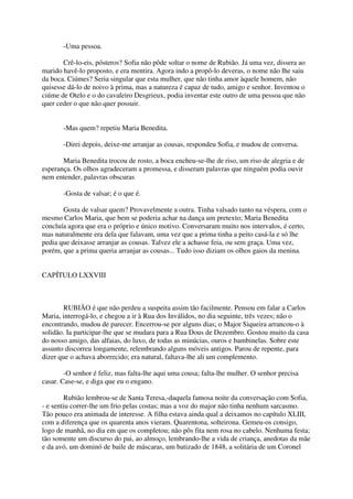 -Uma pessoa.

       Crê-lo-eis, pósteros? Sofia não pôde soltar o nome de Rubião. Já uma vez, dissera ao
marido havê-lo proposto, e era mentira. Agora indo a propô-lo deveras, o nome não lhe saiu
da boca. Ciúmes? Seria singular que esta mulher, que não tinha amor àquele homem, não
quisesse dá-lo de noivo à prima, mas a natureza é capaz de tudo, amigo e senhor. Inventou o
ciúme de Otelo e o do cavaleiro Desgrieux, podia inventar este outro de uma pessoa que não
quer ceder o que não quer possuir.


       -Mas quem? repetiu Maria Benedita.

       -Direi depois, deixe-me arranjar as cousas, respondeu Sofia, e mudou de conversa.

       Maria Benedita trocou de rosto, a boca encheu-se-lhe de riso, um riso de alegria e de
esperança. Os olhos agradeceram a promessa, e disseram palavras que ninguém podia ouvir
nem entender, palavras obscuras

       -Gosta de valsar; é o que é.

       Gosta de valsar quem? Provavelmente a outra. Tinha valsado tanto na véspera, com o
mesmo Carlos Maria, que bem se poderia achar na dança um pretexto; Maria Benedita
concluía agora que era o próprio e único motivo. Conversaram muito nos intervalos, é certo,
mas naturalmente era dela que falavam, uma vez que a prima tinha a peito casá-la e só lhe
pedia que deixasse arranjar as cousas. Talvez ele a achasse feia, ou sem graça. Uma vez,
porém, que a prima queria arranjar as cousas... Tudo isso diziam os olhos gaios da menina.


CAPÍTULO LXXVIII



        RUBIÃO é que não perdeu a suspeita assim tão facilmente. Pensou em falar a Carlos
Maria, interrogá-lo, e chegou a ir à Rua dos Inválidos, no dia seguinte, três vezes; não o
encontrando, mudou de parecer. Encerrou-se por alguns dias; o Major Siqueira arrancou-o à
solidão. Ia participar-lhe que se mudara para a Rua Dous de Dezembro. Gostou muito da casa
do nosso amigo, das alfaias, do luxo, de todas as minúcias, ouros e bambinelas. Sobre este
assunto discorreu longamente, relembrando alguns móveis antigos. Parou de repente, para
dizer que o achava aborrecido; era natural, faltava-lhe ali um complemento.

        -O senhor é feliz, mas falta-lhe aqui uma cousa; falta-lhe mulher. O senhor precisa
casar. Case-se, e diga que eu o engano.

        Rubião lembrou-se de Santa Teresa,-daquela famosa noite da conversação com Sofia,
- e sentiu correr-lhe um frio pelas costas; mas a voz do major não tinha nenhum sarcasmo.
Tão pouco era animada de interesse. A filha estava ainda qual a deixamos no capítulo XLIII,
com a diferença que os quarenta anos vieram. Quarentona, solteirona. Gemeu-os consigo,
logo de manhã, no dia em que os completou; não pôs fita nem rosa no cabelo. Nenhuma festa;
tão somente um discurso do pai, ao almoço, lembrando-lhe a vida de criança, anedotas da mãe
e da avó, um dominó de baile de máscaras, um batizado de 1848, a solitária de um Coronel
 