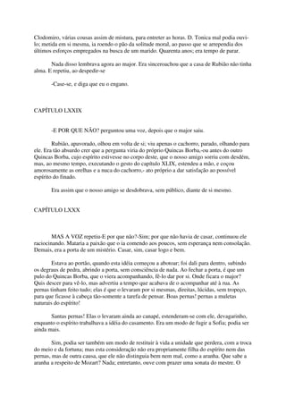 Clodomiro, várias cousas assim de mistura, para entreter as horas. D. Tonica mal podia ouvi-
lo; metida em si mesma, ia roendo o pão da solitude moral, ao passo que se arrependia dos
últimos esforços empregados na busca de um marido. Quarenta anos; era tempo de parar.

       Nada disso lembrava agora ao major. Era sinceroachou que a casa de Rubião não tinha
alma. E repetiu, ao despedir-se

       -Case-se, e diga que eu o engano.



CAPÍTULO LXXIX


       -E POR QUE NÃO? perguntou uma voz, depois que o major saiu.

        Rubião, apavorado, olhou em volta de si; viu apenas o cachorro, parado, olhando para
ele. Era tão absurdo crer que a pergunta viria do próprio Quincas Borba,-ou antes do outro
Quincas Borba, cujo espírito estivesse no corpo deste, que o nosso amigo sorriu com desdém,
mas, ao mesmo tempo, executando o gesto do capítulo XLIX, estendeu a mão, e coçou
amorosamente as orelhas e a nuca do cachorro,- ato próprio a dar satisfação ao possível
espírito do finado.

       Era assim que o nosso amigo se desdobrava, sem público, diante de si mesmo.


CAPÍTULO LXXX



        MAS A VOZ repetiu-E por que não?-Sim; por que não havia de casar, continuou ele
raciocinando. Mataria a paixão que o ia comendo aos poucos, sem esperança nem consolação.
Demais, era a porta de um mistério. Casar, sim, casar logo e bem.

        Estava ao portão, quando esta idéia começou a abotoar; foi dali para dentro, subindo
os degraus de pedra, abrindo a porta, sem consciência de nada. Ao fechar a porta, é que um
pulo do Quincas Borba, que o viera acompanhando, fê-lo dar por si. Onde ficara o major?
Quis descer para vê-lo, mas advertiu a tempo que acabava de o acompanhar até à rua. As
pernas tinham feito tudo; elas é que o levaram por si mesmas, direitas, lúcidas, sem tropeço,
para que ficasse à cabeça tão-somente a tarefa de pensar. Boas pernas! pernas a muletas
naturais do espírito!

       Santas pernas! Elas o levaram ainda ao canapé, estenderam-se com ele, devagarinho,
enquanto o espírito trabalhava a idéia do casamento. Era um modo de fugir a Sofia; podia ser
ainda mais.

        Sim, podia ser também um modo de restituir à vida a unidade que perdera, com a troca
do meio e da fortuna; mas esta consideração não era propriamente filha do espírito nem das
pernas, mas de outra causa, que ele não distinguia bem nem mal, como a aranha. Que sabe a
aranha a respeito de Mozart? Nada; entretanto, ouve com prazer uma sonata do mestre. O
 