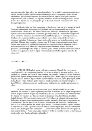 gato, que nunca leu Kant talvez um animal metafísico. Em verdade, o casamento podia ser o
laço da unidade perdida. Rubião sentia-se disperso; os próprio amigos de trânsito, que ele
amava tanto, que o cortejavam tanto, davam-lhe à vida um aspecto de viagem, em que a
língua mudasse com as cidades, ora espanhol, ora turco. Sofia contribuía para esse e era tão
diversa de si mesma, ora isto, ora aquilo, que os dias iam passando sem acordo fixo, nem
desengano perpétuo.

        Rubião não tinha que fazer; para matar os dias longos e vazios, ia às sessões do júri, à
Camara dos Deputados, à passagem dos batalhões, dava grandes passeios, fazia visitas
desnecessárias, à noite, ou ia aos teatros, sem prazer. A casa era ainda um bom repouso ao
espírito, com o seu luxo rutilante e os sonhos que vagavam no ar. Ultimamente, ocupava-se
muito em ler; lia romances, mas só os históricos de Dumas pai, ou os contemporâneos de
Feuillet, estes com dificuldade, por não conhecer bem a língua original. Dos primeiros
sobravam traduções. Arriscava-se a algum mais, se lhe achava o principal dos outros, uma
sociedade fidalga e régia. Aquelas cenas da corte de França, inventadas pelo maravilhoso
Dumas, e os seus nobres espadachins e aventureiros, as condessas e os duques de Feuillet,
metidos em estufas ricas, todos eles com palavras mui compostas polidas, altivas ou
graciosas, faziam-lhe passar o tempo às carreiras Quase sempre, acabava com o livro caído e
os olhos no ar, pensando. Talvez algum velho marquês defunto lhe repetisse anedotas de
outras eras.



CAPÍTULO LXXXI



        ANTES DE CUIDAR da noiva, cuidou do casamento. Naquele dia e nos outros,
compôs de cabeça as pompas matrimoniais, os coches,-se ainda os houvesse antigos e ricos,
quais ele via gravados nos livros de usos passados. Oh! grandes e soberbos coches! Como ele
gostava de ir esperar o Imperador nos dias de grande gala, à porta do paço da cidade, para ver
chegar o préstito imperial, especialmente o coche de Sua Majestade, vastas proporções, fortes
molas, finas e velhas pinturas, quatro ou cinco parelhas guiadas por um cocheiro grave e
digno! Outros vinham, menores em grandeza, mas ainda assim tão grandes que enchiam os
olhos.

        Um desses outros, ou ainda algum menor, podia servir-lhe às bodas, se toda a
sociedade não estivesse já nivelada pelo vulgar coupé. Mas enfim, iria de coupé; imaginava-o
forrado magnificamente, de quê? De uma fazenda que não fosse comum, que ele mesmo não
dis-tinguia, por ora; mas que daria ao veículo o ar que não tinha. Parelha rara. Cocheiro
fardado de ouro. Oh! mas um ouro nunca visto. Con-vidados de primeira ordem, generais,
diplomatas, senadores, um ou dous ministros, muitas sumidades do comércio, e as damas, as
grandes dunas? Rubião nomeava-as de cabeça; via-as entrar, ele no alto da escada de um
palácio, com o olhar perdido por aquele tapete abaixo, - elas atravessando o saguão, subindo
os degraus com os seus sapatinhos de cotim, breves e leves,-a princípio, poucas,-depois mais,
e ainda mais. Carruagens após carruagens. . . Lá vinham os condes de Tal, um varão guapo e
uma singular dama. . . "Caro amigo, aqui estamos", dir-lhe-ia o conde, no alto; e, mais tarde, a
condessa"Se-nhor Rubião, a festa é esplêndida. .."
 