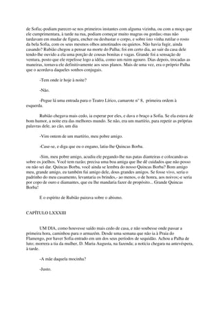 de Sofia;-podiam parecer-se nos primeiros instantes com alguma vizinha, ou com a moça que
ele cumprimentara, à tarde na rua, podiam começar muito magras ou gordas;-mas não
tardavam em mudar de figura, encher ou desbastar o corpo, e sobre isto vinha rutilar o rosto
da bela Sofia, com os seus mesmos olhos amotinados ou quietos. Não havia fugir, ainda
casando? Rubião chegou a pensar na morte do Palha; foi em certo dia, ao sair da casa dele
tendo-lhe ouvido a ela uma porção de cousas bonitas e vagas. Grande foi a sensação de
ventura, posto que ele repelisse logo a idéia, como um ruim agouro. Dias depois, trocadas as
maneiras, tornava ele definitivamente aos seus planos. Mais de uma vez, era o próprio Palha
que o acordava daqueles sonhos conjugais.

       -Tem onde ir hoje à noite?

       -Não.

       -Pegue lá uma entrada para o Teatro Lírico, camarote n° 8, primeira ordem à
esquerda.

       Rubião chegava mais cedo, ia esperar por eles, e dava o braço a Sofia. Se ela estava de
bom humor, a noite era das melhores mundo. Se não, era um martírio, para repetir as próprias
palavras dele, ao cão, um dia

       -Vim ontem de um martírio, meu pobre amigo.

       -Case-se, e diga que eu o engano, latiu-lhe Quincas Borba.

       -Sim, meu pobre amigo, acudiu ele pegando-lhe nas patas dianteiras e colocando-as
sobre os joelhos. Você tem razão; precisa uma boa amiga que lhe dê cuidados que não posso
ou não sei dar. Quincas Borba, você ainda se lembra do nosso Quincas Borba? Bom amigo
meu, grande amigo, eu também fui amigo dele, dous grandes amigos. Se fosse vivo, seria o
padrinho do meu casamento, levantaria os brindes,- ao menos, o de honra, aos noivos;-e seria
por copo de ouro e diamantes, que eu lhe mandaria fazer de propósito... Grande Quincas
Borba!

       E o espírito de Rubião pairava sobre o abismo.


CAPÍTULO LXXXIII


         UM DIA, como houvesse saído mais cedo de casa, e não soubesse onde passar a
primeira hora, caminhou para o armazém. Desde uma semana que não ia à Praia do
Flamengo, por haver Sofia entrado em um dos seus períodos de sequidão. Achou a Palha de
luto; morrera a tia da mulher, D. Maria Augusta, na fazenda; a notícia chegara na antevéspera,
à tarde.

       -A mãe daquela mocinha?

       -Justo.
 