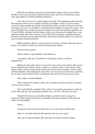 Palha falou da defunta com muitos encarecimentos; depois contou a dor de Maria
Benedita; estava que metia pena. Perguntou-lhe por que é que não ia ao Flamengo, logo à
noite, para ajudá-los a distraí-la? Rubião prometeu ir.

        -Vá, é favor que nos faz; a pobre pequena vale tudo. Não imagina que primor ali está.
Boa educação, muito severa; e quanto a prendas de sociedade, se não as teve em criança,
ressarciu o tempo perdido com rapidez extraordinária. Sofia é a mestra. E dona de casa? Isso,
meu amigo, não sei se em tal idade se achará pessoa tão completa. Já agora fica conosco. Tem
uma irmã, Maria José, casada com um juiz de direito, no Ceará; tem também o padrinho, em
S. João d'EI-Rei. A defunta fazia-lhe muitos elogios; não creio que ele a mande buscar, mas
ainda que mande, não a dou. Já agora é nossa. Não há de ser pelo que o padrinho lhe quiser
deixar em testamento que nos desfaremos dela. Aqui ficará, concluiu tirando com o dedo um
pouco de poeira da gola do Rubião.

        Rubião agradeceu. Depois, como estavam no escritório, ao fundo, olhou por entre as
grades, e viu entrar uns fardos no armazém. Perguntou que traziam.

       -São uns morins ingleses.

       -Morins ingleses, repetiu Rubião, com indiferença.

        -A propósito, sabe que a Casa Morais e Cunha paga a todos os credores,
integralmente?

        Rubião não sabia nada, nem se a casa existia, nem se eles eram credores dela; ouviu a
notícia respondeu que estimava muito, e dispôs-se a ir embora. Mas o sócio reteve-o ainda
alguns instantes. Esta-va alegre agora; parecia que não lhe morrera ninguém. Voltou a tratar
de Maria Benedita. Tinha intenção de casá-la bem; nem ela era moça de dar lérias a pelintras,
nem se deixava ir por fantasias tolas; era ajuizada, merecia um bom esposo, pessoa séria.

       -Sim, senhor, ia dizendo Rubião.

       -Olhe, murmurou de repente o Sócio; não se admire do que lhe vou dizer. Creio que
você é que casa com ela.

        -Eu? acudiu Rubião, espantado. Não, senhor. E em seguida, para atenuar o efeito da
recusa. Não nego que seja moça digna e perfeita; mas... por ora... não penso em casar...

       -Ninguém lhe diz que seja amanhã ou depois; casamento não é cousa que se
improvise. O que eu digo é que tenho cá um palpite. São cousas; palpites. Sofia nunca lhe
contou este meu palpite?

       -Nunca.

       -É esquisito, disse-me que lhe falara uma vez, ou duas, não me lembro bem.

       -Pode ser, sou muito distraído. Que queriam casar-me com a moça?

       -Não, que eu tinha um palpite. Mas, deixemos isto. Demos tempo ao tempo.
 