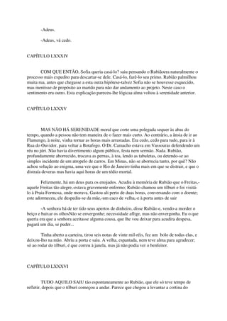 -Adeus.

       -Adeus, vá cedo.


CAPÍTULO LXXXIV


       COM QUE ENTÃO, Sofia queria casá-lo? saiu pensando o Rubiãoera naturalmente o
processo mais expedito para descartar-se dele. Casá-lo, fazê-lo seu primo. Rubião palmilhou
muita rua, antes que chegasse a esta outra hipótese-talvez Sofia não se houvesse esquecido,
mas mentisse de propósito ao marido para não dar andamento ao projeto. Neste caso o
sentimento era outro. Esta explicação pareceu-lhe lógicaa alma voltou à serenidade anterior.


CAPÍTULO LXXXV



        MAS NÃO HÁ SERENIDADE moral que corte uma polegada sequer às abas do
tempo, quando a pessoa não tem maneira de o fazer mais curto. Ao contrário, a ânsia de ir ao
Flamengo, à noite, vinha tornar as horas mais arrastadas. Era cedo, cedo para tudo, para ir à
Rua do Ouvidor, para voltar a Botafogo. O Dr. Camacho estava em Vassouras defendendo um
réu no júri. Não havia divertimento algum público, festa nem sermão. Nada. Rubião,
profundamente aborrecido, trocava as pernas, à toa, lendo as tabuletas, ou detendo-se ao
simples incidente de um atropelo de carros. Em Minas, não se aborrecia tanto, por quê? Não
achou solução ao enigma, uma vez que o Rio de Janeiro tinha mais em que se distrair, e que o
distraía deveras mas havia aqui horas de um tédio mortal.

        Felizmente, há um deus para os enojados. Acudiu à memória de Rubião que o Freitas,-
aquele Freitas tão alegre,-estava gravemente enfermo; Rubião chamou um tílburi e foi visitá-
lo à Praia Formosa, onde morava. Gastou ali perto de duas horas, conversando com o doente;
este adormeceu, ele despediu-se da mãe,-um caco de velha,-e à porta antes de sair

        -A senhora há de ter tido seus apertos de dinheiro, disse Rubião e, vendo-a morder o
beiço e baixar os olhosNão se envergonhe; necessidade aflige, mas não envergonha. Eu o que
queria era que a senhora aceitasse alguma cousa, que lhe vou deixar para acudira despesa,
pagará um dia, se puder...

        Tinha aberto a carteira, tirou seis notas de vinte mil-réis, fez um bolo de todas elas, e
deixou-lho na mão. Abriu a porta e saiu. A velha, espantada, nem teve alma para agradecer;
só ao rodar do tílburi, é que correu à janela, mas já não podia ver o benfeitor.



CAPÍTULO LXXXVI


         TUDO AQUILO SAIU tão espontaneamente ao Rubião, que ele só teve tempo de
refletir, depois que o tílburi começou a andar. Parece que chegou a levantar a cortina do
 