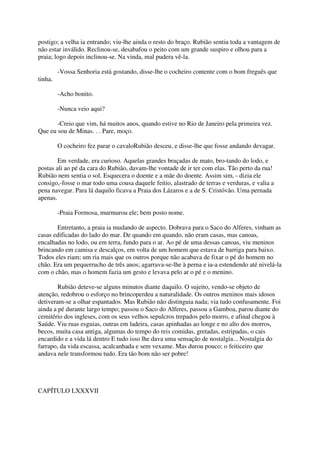 postigo; a velha ia entrando; viu-lhe ainda o resto do braço. Rubião sentiu toda a vantagem de
não estar inválido. Reclinou-se, desabafou o peito com um grande suspiro e olhou para a
praia; logo depois inclinou-se. Na vinda, mal pudera vê-la.

         -Vossa Senhoria está gostando, disse-lhe o cocheiro contente com o bom freguês que
tinha.

         -Acho bonito.

         -Nunca veio aqui?

       -Creio que vim, há muitos anos, quando estive no Rio de Janeiro pela primeira vez.
Que eu sou de Minas. . . Pare, moço.

         O cocheiro fez parar o cavaloRubião desceu, e disse-lhe que fosse andando devagar.

        Em verdade, era curioso. Aquelas grandes braçadas de mato, bro-tando do lodo, e
postas ali ao pé da cara do Rubião, davam-lhe vontade de ir ter com elas. Tão perto da rua!
Rubião nem sentia o sol. Esquecera o doente e a mãe do doente. Assim sim, - dizia ele
consigo,-fosse o mar todo uma cousa daquele feitio, alastrado de terras e verduras, e valia a
pena navegar. Para lá daquilo ficava a Praia dos Lázaros e a de S. Cristóvão. Uma pernada
apenas.

         -Praia Formosa, murmurou ele; bem posto nome.

       Entretanto, a praia ia mudando de aspecto. Dobrava para o Saco do Alferes, vinham as
casas edificadas do lado do mar. De quando em quando, não eram casas, mas canoas,
encalhadas no lodo, ou em terra, fundo para o ar. Ao pé de uma dessas canoas, viu meninos
brincando em camisa e descalços, em volta de um homem que estava de barriga para baixo.
Todos eles riam; um ria mais que os outros porque não acabava de fixar o pé do homem no
chão. Era um pequerrucho de três anos; agarrava-se-lhe à perna e ia-a estendendo até nivelá-la
com o chão, mas o homem fazia um gesto e levava pelo ar o pé e o menino.

        Rubião deteve-se alguns minutos diante daquilo. O sujeito, vendo-se objeto de
atenção, redobrou o esforço no brincoperdeu a naturalidade. Os outros meninos mais idosos
detiveram-se a olhar espantados. Mas Rubião não distinguia nada; via tudo confusamente. Foi
ainda a pé durante largo tempo; passou o Saco do Alferes, passou a Gamboa, parou diante do
cemitério dos ingleses, com os seus velhos sepulcros trepados pelo morro, e afinal chegou à
Saúde. Viu ruas esguias, outras em ladeira, casas apinhadas ao longe e no alto dos morros,
becos, muita casa antiga, algumas do tempo do reis comidas, gretadas, estripadas, o cais
encardido e a vida lá dentro E tudo isso lhe dava uma sensação de nostalgia... Nostalgia do
farrapo, da vida escassa, acalcanhada e sem vexame. Mas durou pouco; o feiticeiro que
andava nele transformou tudo. Era tão bom não ser pobre!




CAPÍTULO LXXXVII
 