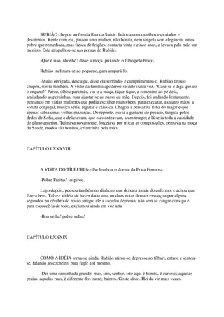 RUBIÃO chegou ao fim da Rua da Saúde. Ia à toa com os olhos espraiados e
desatentos. Rente com ele, passou uma mulher, não bonita, nem singela sem elegância, antes
pobre que remediada, mas fresca de feições, contaria vinte e cinco anos, e levava pela mão um
menino. Este atrapalhou-se nas pernas do Rubião.

       -Que é isso, nhonhô? disse a moça, puxando o filho pelo braço.

       Rubião inclinara-se ao pequeno, para ampará-lo.

       -Muito obrigada, desculpe, disse ela sorrindo- e cumprimentou-o. Rubião tirou o
chapéu, sorriu também. A visão da família apoderou-se dele outra vez.-"Case-se e diga que eu
o engano!" Parou, olhou para trás, viu ir a moça, tique-tique, e o menino ao pé dela,
amiudando as perninhas, para ajustar-se ao passo da mãe. Depois, foi andando lentamente,
pensando em várias mulheres que podia escolher muito bem, para executar, a quatro mãos, a
sonata conjugal, música séria, regular e clássica. Chegou a pensar na filha do major e que
apenas sabia umas velhas mazurcas. De repente, ouvia a guitarra do pecado, tangida pelos
dedos de Sofia, que o deliciavam, que o estonteavam, a um tempo; e lá se ia toda a castidade
do plano anterior. Teimava novamente, forcejava por trocar as composições; pensava na moça
da Saúde, modos tão bonitos, criancinha pela mão...



CAPÍTULO LXXXVIII



       A VISTA DO TÍLBURI fez-lhe lembrar o doente da Praia Formosa.

       -Pobre Freitas! suspirou.

        Logo depois, pensou também no dinheiro que deixara à mãe do enfermo, e achou que
fizera bem. Talvez a idéia de haver dado uma ou duas notas demais esvoaçou por alguns
segundos no cérebro do nosso amigo; ele a sacudiu depressa, não sem se zangar consigo e
para esquecê-la de todo, exclamou ainda em voz alta

       -Boa velha! pobre velha!



CAPÍTULO LXXXIX



        COMO A IDÉIA tornasse ainda, Rubião atirou-se depressa ao tílburi, entrou e sentou-
se, falando ao cocheiro, para fugir a si mesmo.

        -Dei uma caminhada grande; mas, sim, senhor, isto aqui é bonito, é curioso; aquelas
praias, aquelas ruas, é diferente dos outro; bairros. Gosto disto. Hei de vir mais vezes.
 