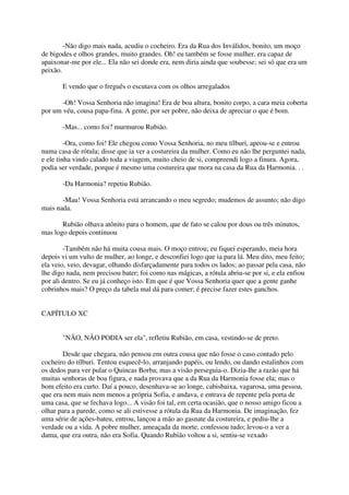 -Não digo mais nada, acudiu o cocheiro. Era da Rua dos Inválidos, bonito, um moço
de bigodes e olhos grandes, muito grandes. Oh! eu também se fosse mulher, era capaz de
apaixonar-me por ele... Ela não sei donde era, nem diria ainda que soubesse; sei só que era um
peixão.

       E vendo que o freguês o escutava com os olhos arregalados

       -Oh! Vossa Senhoria não imagina! Era de boa altura, bonito corpo, a cara meia coberta
por um véu, cousa papa-fina. A gente, por ser pobre, não deixa de apreciar o que é bom.

       -Mas... como foi? murmurou Rubião.

         -Ora, como foi! Ele chegou como Vossa Senhoria, no meu tílburi, apeou-se e entrou
numa casa de rótula; disse que ia ver a costureira da mulher. Como eu não lhe perguntei nada,
e ele tinha vindo calado toda a viagem, muito cheio de si, compreendi logo a finura. Agora,
podia ser verdade, porque é mesmo uma costureira que mora na casa da Rua da Harmonia. . .

       -Da Harmonia? repetiu Rubião.

       -Mau! Vossa Senhoria está arrancando o meu segredo; mudemos de assunto; não digo
mais nada.

       Rubião olhava atônito para o homem, que de fato se calou por dous ou três minutos,
mas logo depois continuou

        -Também não há muita cousa mais. O moço entrou; eu fiquei esperando, meia hora
depois vi um vulto de mulher, ao longe, e desconfiei logo que ia para lá. Meu dito, meu feito;
ela veio, veio, devagar, olhando disfarçadamente para todos os lados; ao passar pela casa, não
lhe digo nada, nem precisou bater; foi como nas mágicas, a rótula abriu-se por si, e ela enfiou
por ali dentro. Se eu já conheço isto. Em que é que Vossa Senhoria quer que a gente ganhe
cobrinhos mais? O preço da tabela mal dá para comer; é precise fazer estes ganchos.


CAPÍTULO XC


       "NÃO, NÃO PODIA ser ela", refletiu Rubião, em casa, vestindo-se de preto.

       Desde que chegara, não pensou em outra cousa que não fosse o caso contado pelo
cocheiro do tílburi. Tentou esquecê-lo, arranjando papéis, ou lendo, ou dando estalinhos com
os dedos para ver pular o Quincas Borba; mas a visão perseguia-o. Dizia-lhe a razão que há
muitas senhoras de boa figura, e nada provava que a da Rua da Harmonia fosse ela; mas o
bom efeito era curto. Daí a pouco, desenhava-se ao longe, cabisbaixa, vagarosa, uma pessoa,
que era nem mais nem menos a própria Sofia, e andava, e entrava de repente pela porta de
uma casa, que se fechava logo... A visão foi tal, em certa ocasião, que o nosso amigo ficou a
olhar para a parede, como se ali estivesse a rótula da Rua da Harmonia. De imaginação, fez
uma série de ações-bateu, entrou, lançou a mão ao gasnate da costureira, e pediu-lhe a
verdade ou a vida. A pobre mulher, ameaçada da morte, confessou tudo; levou-o a ver a
dama, que era outra, não era Sofia. Quando Rubião voltou a si, sentiu-se vexado
 