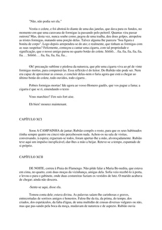 "Não, não podia ser ela."

          Vestiu o colete, e foi abotoá-lo diante de uma das janelas, que dava para os fundos, no
momento em que uma caravana de formigas ia passando pelo peitoril. Quantas vira passar
outrora! Mas, desta vez, nunca soube como, pegou de uma toalha, deu dous golpes, atropelou
as tristes formigas, matando uma porção delas. Talvez alguma lhe pareceu "boa figura e
bonita de corpo". Logo depois arrependeu-se do ato; e realmente, que tinham as formigas com
as suas suspeitas? Felizmente, começou a cantar uma cigarra, com tal propriedade e
significação, que o nosso amigo parou no quarto botão do colete. Sôôôô.. . fia, fia, fia, fia, fia,
fia. . . Sôôôô. . . fia, fia, fia, fia, fia...


       Oh! precaução sublime e piedosa da natureza, que põe uma cigarra viva ao pé de vinte
formigas mortas, para compensá-las. Essa reflexão é do leitor. Do Rubião não pode ser. Nem
era capaz de aproximar as cousas, e concluir delas-nem o faria agora que está a chegar ao
último botão do colete, todo ouvidos, todo cigarra .

        Pobres formigas mortas! Ide agora ao vosso Homero gaulês, que vos pague a fama; a
cigarra é que se ri, emendando o texto

       Vous marchiez? J'en suis fort aise.

       Eh bien! mourez maintenant.



CAPÍTULO XCI


        Soou A CAMPAINHA de jantar; Rubião compôs o rosto, para que os seus habituados
(tinha sempre quatro ou cinco) não percebessem nada. Achou-os na sala de visitas,
conversando, à espera; ergueram-se todos, foram apertar-lhe a mão, alvoroçadamente. Rubião
teve aqui um impulso inexplicável,-dar-lhes a mão a beijar. Reteve-se a tempo, espantado de
si próprio.


CAPÍTULO XCII


       DE NOITE, correu à Praia do Flamengo. Não pôde falar a Maria Be-nedita, que estava
em cima, no quarto, com duas moças da vizinhança, amigas dela. Sofia veio recebê-lo à porta,
e levou-o para o gabinete, onde duas costureiras faziam os vestidos de luto. O marido acabava
de chegar; ainda não descera.

       -Sente-se aqui, disse ela.

       Tomou conta dele; estava divina. As palavras saíam-lhe carinhosas e graves,
entrecortadas de sorrisos amigos e honestos. Falou-lhe da tia, da prima, do tempo, dos
criados, dos espetáculos, da falta d'água, de uma multidão de cousas diversas vulgares ou não,
mas que pas-sando pela boca da moça, mudavam de natureza e de aspecto. Rubião ouvia
 