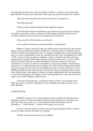 fascinado. Ela, para não estar vadia, ia cosendo uns folhos; e, quando a conversação fazia
pausa, Rubião era pouco para comer-lhe as mãos ágeis, que pareciam brincar com a agulha.

       -Sabe que estou formando uma comissão de senhoras? perguntou ela.

       -Não sabia; para quê?

       -Não leu a notícia daquela epidemia numa cidade das Alagoas?

       Contou-lhe haver ficado tão penalizada, que resolveu logo orga-nizar uma comissão
de senhoras, para pedir esmolas. A morte da tia interrompeu os primeiros passos; mas ia
continuar, passada a missa do sétimo dia. E perguntou que lhe parecia.

       -Parece-me bem. Não há homens na comissão?

       -Há só senhoras. Os homens apenas dão dinheiro, concluiu rindo.

        Rubião, de cabeça, subscreveu logo uma quantia grossa, para obri-gar os que viessem
depois. Era tudo verdade. Era também verdade que a comissão ia pôr em evidência a pessoa
de Sofia, e dar-lhe um empurrão para cima. As senhoras escolhidas não eram da roda da nossa
dama, e só uma a cumprimentava; mas, por intermédio de certa viúva, que brilhara entre 1840
e 1850, e conservava do seu tempo as saudades e o apuro, conseguira que todas entrassem
naquela obra de caridade. Desde alguns dias não pensara em outra cousa. Às vezes, à noite,
antes do chá, parecia dormir na cadeira de balanço; não dormia, fechava os olhos para
considerar-se a si mesma, no meio das companheiras, pessoas de qualidade. Compreende-se
que este fosse o assunto principal da conversação; mas, Sofia tornava de quando em quando
ao presente amigo. Por que é que ele fazia fugidas tão longas, oito, dez, quinze dias, e mais?
Rubião respondeu que por nada, mas tão comovido, que uma das costureiras bateu no pé da
outra. Daí em diante, ainda quando o silêncio era largo, cortado apenas pelo som das agulhas
no merinó, das tesouradas, dos rasgados, uma e outra não perdiam de vista a pessoa do nosso
amigo, com os olhos fisgados na dona da casa.

        Veio uma visita de pêsames, -um homem, diretor de banco. Foram chamar logo o
Palha, que desceu a recebê-lo. Sofia pediu licença ao Rubião, por alguns segundos, ia ver
Maria Benedita.


CAPÍTULO XCIII


       RUBIÃO, ficando só com as duas mulheres, entrou a andar de um lado para outro,
abafando os passos, para não incomodar ninguém Da sala vinha uma ou outra palavra do
Palha"Em todo o caso, pode crer..."-"Nem a administração de um banco cousa de
brincadeira..." -"Positivamente..." O diretor falava pouco, seco e baixo.

        Uma das costureiras dobrou a costura, arrecadou apressadamente retalhos, tesouras,
carretéis de linha, de retrós. Era tarde; ia-se embora.

       -Dondon, espera um bocado que eu vou também.
 