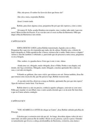 -Não, não posso. O senhor faz favor de dizer que horas são?

         -São oito e meia, respondeu Rubião.

         -Jesus! é muito tarde.

         Rubião, para dizer alguma cousa, perguntou-lhe por que não esperava, como a outra
pedia.
       -Só espero D. Sofia, acudiu Dondon com respeito, mas o senhor sabe onde é que esta
mora? Mora na Rua do Passeio. E eu vou dar com os ossos na Rua da Harmonia. Olha que
daqui à Rua da Harmonia é um estirão.


CAPÍTULO XCIV


        SOFIA DESCEU LOGO, achou Rubião transtornado, fugindo com os olhos.
Perguntou-lhe o que era; ele respondeu que nada, dor de cabeça. Dondon saiu, o diretor do
banco despedia-se; Palha agradecia-lhe a fineza, estimava-lhe a saúde. Onde estava o chapéu?
Achou-o; deu-lhe também o sobretudo; e, parecendo que ele procurava outra cousa, perguntou
se era a bengala.

         -Não, senhor, é o guarda-chuva. Creio que é este; é este. Adeus

        -Ainda uma vez, obrigado, muito obrigado, disse o Palha. Ponha o seu chapéu, está
úmido, não faça cerimônias. Obrigado, muito obrigado, concluiu apertando-lhe a mão nas
suas, e curvado em ângulo.

       Voltando ao gabinete, deu com o sócio, que teimava em sair. Instou também, disse-lhe
que tomasse uma xícara de chá, que lhe passava logo; Rubião recusou tudo.

      -A sua mão está fria, observou a moça ao Rubião, apertando-lha; por que não espera?
Água de melissa é muito bom. Vou buscar.

       Rubião deteve-a; não era preciso, conhecia aqueles achaques, curavam-se com sono.
Palha quis mandar vir um tílburi; mas o outro acudiu dizendo que o ar da noite lhe faria bem,
e que no Catete acharia condução.



CAPÍTULO XCV



       "VOU AGARRÁ-LA ANTES de chegar ao Catete", disse Rubião subindo pela Rua do
Príncipe.

        Calculou que a costureira teria ido por ali. Ao longe, descobriu alguns vultos de um e
outro lado; um deles pareceu-lhe de mulher. Há de ser ela, pensou; e picou o passo. Entende-
se naturalmente que levava a cabeça atordoadaRua da Harmonia, costureira, uma dama e
 