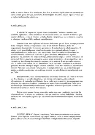 todas as rótulas abertas. Não admira que, fora de si, e andando rápido, desse um encontrão em
certo homem que ia devagar, cabisbaixo. Nem lhe pediu desculpa; alargou o passo, vendo que
a mulher também andava depressa.



CAPÍTULO XCVI


       E o HOMEM empurrado, apenas sentiu o empurrão. Caminhava absorto, mas
contente, espraiando a alma, desabafado de cuidados e fastios. Era o diretor de banco, o que
acabava de fazer a visita de pêsames ao Palha. Sentiu o empurrão, e não se zangou; concertou
o sobretudo e a alma, e lá foi andando tranqüilamente.

        Convém dizer, para explicar a indiferença do homem, que ele tivera, no espaço de uma
hora, comoções opostas. Fora primeiro à casa de um ministro de Estado, tratar do
requerimento de um irmão. O ministro, que acabava de jantar, fumava calado e pacífico. O
diretor expôs atrapalhadamente o negócio, tornando atrás, saltando adiante, ligando e
desligando as frases. Mal sentado, para não perder a linha do respeito, trazia na boca um
sorriso constante e venerador; e curvava-se, pedia desculpas. O ministro fez algumas
perguntas; ele, animado, deu respostas longas, extremamente longas, e acabou entregando um
memorial. Depois ergueu-se, agradeceu, apertou a mão ao ministro, este acompanhou-o até à
varanda. Aí fez o diretor duas cortesias,-uma em cheio, antes de descer a escada,-outra em
vão, já embaixo, no jardim; em vez do ministro, viu só a porta de vidro fosco, e na varanda,
pendente do tecto, o lampião de gás. Enterrou o chapéu, e saiu. Saiu humilhado, vexado de si
mesmo. Não era o negócio que o afligia , mas os cumprimentos que fez, as desculpas que
pediu, as atitudes subalternas, um rosário de atos sem proveito. Foi assim que chegou à casa
do Palha.

       Em dez minutos, tinha a alma espantada e restituída a si mesma, tais foram as mesuras
do dono da casa, os apoiados de cabeça, e um raio de sorriso perene, não contando
oferecimentos de chá e charutos O diretor fez-se então severo, superior, frio, poucas palavras;
chegou a arregaçar com desdém a venta esquerda, a propósito de uma idéia do Palha, que a
recolheu logo, concordando que era absurda. Copiou do ministro o gesto lento. Saindo, não
foram dele as cortesias, mas do dono da casa.

       Estava outro, quando chegou à rua, daí o andar sossegado e satisfeito, o espraiar da
alma devolvida a si própria, e a indiferença com que recebeu o embate do Rubião. Lá se ia a
memória dos seus rapapés; agora o que ele rumina saborosamente são os rapapés de Cristiano
Palha.



CAPÍTULO XCVII


        QUANDO RUBIÃO chegou à esquina do Catete a costureira conversava com um
homem, que a esperara, e que lhe deu logo depois o braço; viu-os ir ambos, conjugalmente,
para o lado da Glória. Casados? amigos? Perderam-se na primeira dobra da rua, enquanto
 