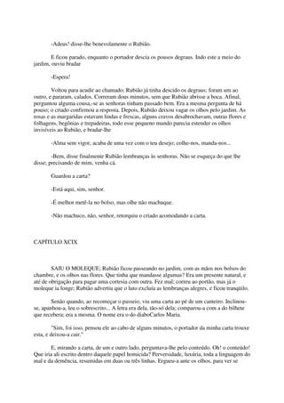 -Adeus! disse-lhe benevolamente o Rubião.

        E ficou parado, enquanto o portador descia os pousos degraus. Indo este a meio do
jardim, ouviu bradar

       -Espera!

        Voltou para acudir ao chamado; Rubião já tinha descido os degraus; foram um ao
outro, e pararam, calados. Correram dous minutos, sem que Rubião abrisse a boca. Afinal,
perguntou alguma cousa,-se as senhoras tinham passado bem. Era a mesma pergunta de há
pouso; o criado confirmou a resposta. Depois, Rubião deixou vagar os olhos pelo jardim. As
rosas e as margaridas estavam lindas e frescas, alguns cravos desabrochavam, outras flores e
folhagens, begônias e trepadeiras, todo esse pequeno mundo parecia estender os olhos
invisíveis ao Rubião, e bradar-lhe

       -Alma sem vigor, acaba de uma vez com o teu desejo; colhe-nos, manda-nos...

        -Bem, disse finalmente Rubião lembranças às senhoras. Não se esqueça do que lhe
disse; precisando de mim, venha cá.

       Guardou a carta?

       -Está aqui, sim, senhor.

       -É melhor metê-la no bolso, mas olhe não machuque.

       -Não machuco, não, senhor, retorquiu o criado acomodando a carta.



CAPÍTULO XCIX



        SAIU O MOLEQUE; Rubião ficou passeando no jardim, com as mãos nos bolsos do
chambre, e os olhos nas flores. Que tinha que mandasse algumas? Era um presente natural, e
até de obrigação para pagar uma cortesia com outra. Fez mal; correu ao portão, mas já o
moleque ia longe; Rubião advertiu que o luto excluía as lembranças alegres, e ficou tranqüilo.

        Senão quando, ao recomeçar o passeio, viu uma carta ao pé de um canteiro. Inclinou-
se, apanhou-a, leu o sobrescrito... A letra era dela, tão-só dela; comparou-a com a do bilhete
que recebera; era a mesma. O nome era o do diaboCarlos Maria.

         "Sim, foi isso, pensou ele ao cabo de alguns minutos, o portador da minha carta trouxe
esta, e deixou-a cair."

       E, mirando a carta, de um e outro lado, perguntava-lhe pelo conteúdo. Oh! o conteúdo!
Que iria ali escrito dentro daquele papel homicida? Perversidade, luxúria, toda a linguagem do
mal e da demência, resumidas em duas ou três linhas. Ergueu-a ante os olhos, para ver se
 