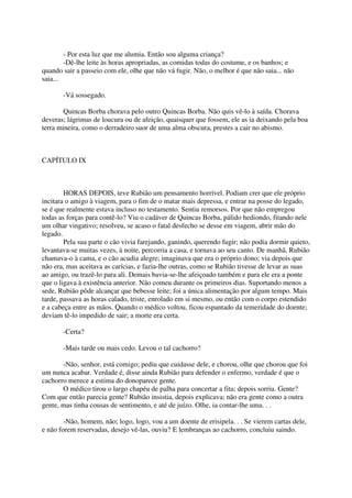 - Por esta luz que me alumia. Então sou alguma criança?
        -Dê-lhe leite às horas apropriadas, as comidas todas do costume, e os banhos; e
quando sair a passeio com ele, olhe que não vá fugir. Não, o melhor é que não saia... não
saia...

       -Vá sossegado.

        Quincas Borba chorava pelo outro Quincas Borba. Não quis vê-lo à saída. Chorava
deveras; lágrimas de loucura ou de afeição, quaisquer que fossem, ele as ia deixando pela boa
terra mineira, como o derradeiro suor de uma alma obscura, prestes a cair no abismo.



CAPÍTULO IX



        HORAS DEPOIS, teve Rubião um pensamento horrível. Podiam crer que ele próprio
incitara o amigo à viagem, para o fim de o matar mais depressa, e entrar na posse do legado,
se é que realmente estava incluso no testamento. Sentiu remorsos. Por que não empregou
todas as forças para contê-lo? Viu o cadáver de Quincas Borba, pálido hediondo, fitando nele
um olhar vingativo; resolveu, se acaso o fatal desfecho se desse em viagem, abrir mão do
legado.
        Pela sua parte o cão vivia farejando, ganindo, querendo fugir; não podia dormir quieto,
levantava-se muitas vezes, à noite, percorria a casa, e tornava ao seu canto. De manhã, Rubião
chamava-o à cama, e o cão acudia alegre; imaginava que era o próprio dono; via depois que
não era, mas aceitava as carícias, e fazia-lhe outras, como se Rubião tivesse de levar as suas
ao amigo, ou trazê-lo para ali. Demais bavia-se-lhe afeiçoado também e para ele era a ponte
que o ligava à existência anterior. Não comeu durante os primeiros dias. Suportando menos a
sede, Rubião pôde alcançar que bebesse leite; foi a única alimentação por algum tempo. Mais
tarde, passava as horas calado, triste, enrolado em si mesmo, ou então com o corpo estendido
e a cabeça entre as mãos. Quando o médico voltou, ficou espantado da temeridade do doente;
deviam tê-lo impedido de sair; a morte era certa.

       -Certa?

       -Mais tarde ou mais cedo. Levou o tal cachorro?

       -Não, senhor, está comigo; pediu que cuidasse dele, e chorou, olhe que chorou que foi
um nunca acabar. Verdade é, disse ainda Rubião para defender o enfermo, verdade é que o
cachorro merece a estima do donoparece gente.
       O médico tirou o largo chapéu de palha para concertar a fita; depois sorriu. Gente?
Com que então parecia gente? Rubião insistia, depois explicava; não era gente como a outra
gente, mas tinha cousas de sentimento, e até de juízo. Olhe, ia contar-lhe uma. . .

        -Não, homem, não; logo, logo, vou a um doente de erisipela. . . Se vierem cartas dele,
e não forem reservadas, desejo vê-las, ouviu? E lembranças ao cachorro, concluiu saindo.
 