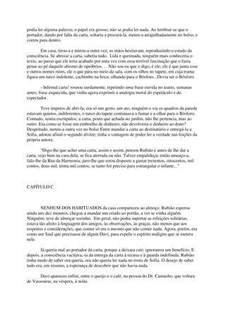 podia ler alguma palavra; o papel era grosso; não se podia ler nada. Ao lembrar-se que o
portador, dando por falta da carta, soltaria a procurá-la, meteu-a atrapalhadamente no bolso, e
correu para dentro.

        Em casa, tirou-a e mirou-a outra vez; as mãos hesitavam, reproduzindo o estado da
consciência. Se abrisse a carta, saberia tudo. Lida e queimada, ninguém mais conheceria o
texto, ao passo que ele teria acabado por uma vez com essa terrível fascinação que o fazia
penar ao pé daquele abismo de opróbrios. . . Não sou eu que o digo, é ele; ele é que junta esse
e outros nomes ruins, ele o que pára no meio da sala, com os olhos no tapete, em cuja trama
figura um turco indolente, cachimbo na boca, olhando para o Bósforo...Devia ser o Bósforo.

        - Infernal carta! rosnou surdamente, repetindo uma frase ouvida no teatro, semanas
antes; frase esquecida, que vinha agora exprimir a analogia moral do espetáculo e do
espectador.

        Teve ímpetos de abri-la; era só um gesto, um ato, ninguém o via os quadros da parede
estavam quietos, indiferentes, o turco do tapete continuava a fumar e a olhar para o Bósforo.
Contudo, sentia escrúpulos; a carta, posto que achada no jardim, não lhe pertencia, mas ao
outro. Era como se fosse um embrulho de dinheiro; não devolveria o dinheiro ao dono?
Despeitado, meteu-a outra vez no bolso Entre mandar a carta ao destinatário e entregá-la a
Sofia, adotou afinal o segundo alvitre; tinha a vantagem de poder ler a verdade nas feições da
própria autora.

        "Digo-lhe que achei uma carta, assim e assim, pensou Rubião e antes de lhe dar a
carta, vejo bem na cara dela, se fica aterrada ou não. Talvez empalideça; então ameaço-a,
falo-lhe da Rua da Harmonia; juro-lhe que estou disposto a gastar trezentos, oitocentos, mil
contos, dous mil, trinta mil contos, se tanto for preciso para estrangular o infame..."



CAPÍTULO C



        NENHUM DOS HABITUADOS da casa compareceu ao almoço. Rubião esperou
ainda uns dez minutos, chegou a mandar um criado ao portão, a ver se vinha alguém.
Ninguém; teve de almoçar sozinho. Em geral, não podia suportar as refeições solitárias,
estava tão afeito à linguagem dos amigos, às observações, às graças, não menos que aos
respeitos e considerações, que comer só era o mesmo que não comer nada. Agora, porém, era
como um Saul que precisasse de algum Davi, para expelir o espírito maligno que se metera
nele.

        Já queria mal ao portador da carta, porque a deixara cair; ignorarera um benefício. E
depois, a consciência vacilava,-ia da entrega da carta à recusa e à guarda indefinida. Rubião
tinha medo de saber ora queria, ora não queria ler nada no rosto de Sofia. O desejo de saber
tudo era, em resumo, a esperança de descobrir que não havia nada.

       Davi apareceu enfim, entre o queijo e o café, na pessoa do Dr. Camacho, que voltara
de Vassouras, na véspera, à noite.
 