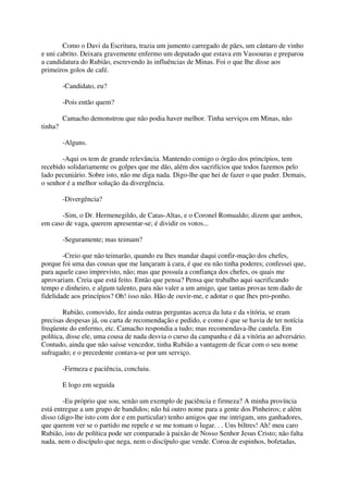 Como o Davi da Escritura, trazia um jumento carregado de pães, um cântaro de vinho
e uni cabrito. Deixara gravemente enfermo um deputado que estava em Vassouras e preparou
a candidatura do Rubião, escrevendo às influências de Minas. Foi o que Ihe disse aos
primeiros golos de café.

         -Candidato, eu?

         -Pois então quem?

         Camacho demonstrou que não podia haver melhor. Tinha serviços em Minas, não
tinha?

         -Alguns.

       -Aqui os tem de grande relevância. Mantendo comigo o órgão dos princípios, tem
recebido solidariamente os golpes que me dão, além dos sacrifícios que todos fazemos pelo
lado pecuniário. Sobre isto, não me diga nada. Digo-lhe que hei de fazer o que puder. Demais,
o senhor é a melhor solução da divergência.

         -Divergência?

       -Sim, o Dr. Hermenegildo, de Catas-Altas, e o Coronel Romualdo; dizem que ambos,
em caso de vaga, querem apresentar-se; é dividir os votos...

         -Seguramente; mas teimam?

        -Creio que não teimarão, quando eu lhes mandar daqui confir-mação dos chefes,
porque foi uma das cousas que me lançaram à cara, é que eu não tinha poderes; confessei que,
para aquele caso imprevisto, não; mas que possuía a confiança dos chefes, os quais me
aprovariam. Creia que está feito. Então que pensa? Pensa que trabalho aqui sacrificando
tempo e dinheiro, e algum talento, para não valer a um amigo, que tantas provas tem dado de
fidelidade aos princípios? Oh! isso não. Hão de ouvir-me, e adotar o que lhes pro-ponho.

        Rubião, comovido, fez ainda outras perguntas acerca da luta e da vitória, se eram
precisas despesas já, ou carta de recomendação e pedido, e como é que se havia de ter notícia
freqüente do enfermo, etc. Camacho respondia a tudo; mas recomendava-lhe cautela. Em
política, disse ele, uma cousa de nada desvia o curso da campanha e dá a vitória ao adversário.
Contudo, ainda que não saísse vencedor, tinha Rubião a vantagem de ficar com o seu nome
sufragado; e o precedente contava-se por um serviço.

         -Firmeza e paciência, concluiu.

         E logo em seguida

        -Eu próprio que sou, senão um exemplo de paciência e firmeza? A minha província
está entregue a um grupo de bandidos; não há outro nome para a gente dos Pinheiros; e além
disso (digo-lhe isto com dor e em particular) tenho amigos que me intrigam, uns ganhadores,
que querem ver se o partido me repele e se me tomam o lugar. . . Uns biltres! Ah! meu caro
Rubião, isto de política pode ser comparado à paixão de Nosso Senhor Jesus Cristo; não falta
nada, nem o discípulo que nega, nem o discípulo que vende. Coroa de espinhos, bofetadas,
 