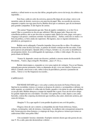madeiro, e afinal morre-se na cruz das idéias, pregado pelos cravos da inveja, da calúnia e da
ingratidão. . .

       Esta frase, caída no calor da conversa, pareceu-lhe digna de um artigo- reteve-a de
memória; antes de dormir, escreveu-a em uma tira de papel. Mas, na ocasião da conversa,
enquanto a repetia con-sigo para fixá-la, Rubião dizia que se animasse, que ele era homem
para grandes campanhas. E não fugisse de caretas.

       -De caretas? Seguramente que não. Nem de papões verdadeiros, se os há. Cá os
espero! Que se acautelem no dia em que subirmos! Hão de pagar tudo. Ouça-me este
conselhoem política, não se per doa nem se esquece nada. Quem fez uma, paga; creia que a
vingança é um prazer, continuou sorrindo- há muita delícia. .. Enfim, conta dos os males e os
bens da política, os bens ainda são superiores. Há ingratos, mas os ingratos demitem-se,
prendem-se, perseguem-se

       Rubião ouvia subjugado. Camacho impunha; faiscavam-lhe os olhos. Os anátemas
brotavam-lhe como da boca de Isaías, as palmas do triunfo verdejavam-lhe nas mãos. Cada
gesto parecia um princípios. Quando abria os braços, ferindo o ar, era como se desdobrasse
um programa inteiro. Ia-se embriagando de esperanças, e tinha o vinho alegre. De uma vez,
parou diante de Rubião

       -Vamos lá, deputado; ensaie um discurso, pedindo o encerra mento da discussãoSr.
Presidente... Vamos, diga comigoSr. Presidente... peço a V. Ex.a...

         Rubião interrompeu-o, erguendo-se; teve uma espécie de vertigem. Via-se na Câmara,
entrando para prestar juramento, todos os deputados de pé; e teve um calafrio. O passo era
difícil. Contudo, atravessou a sala, subiu à mesa da presidência, prestou o juramento de
estilo... Talvez a voz lhe fraqueasse na ocasião...


CAPÍTULO CI


        FOI NESSE ESTADO que o veio achar a notícia da morte do Freitas Chorou uma
lágrima às escondidas; tomou a si custear as despesas do enterro, e acompanhou o defunto, na
tarde seguinte, ao cemitério A velha mãe do finado, quando o viu entrar na sala, quis ajoelhar-
se aos pés dele; Rubião abraçou-a a tempo de impedir-lhe o gesto. Esse ato do nosso amigo
fez grande impressão nos convidados. Um deles veio apertar-lhe a mão; depois a um canto,
baixinho, contou-lhe a injustiça da demissão que recebera, dias antes; demissão acintosa, por
causa de intrigas...

       -Imagine V. Ex.a que aquilo é (com perdão da palavra) um covil de patifes...

        Chegou a hora de sair o enterro; as despedidas da mãe foram dolorosas; beijos,
soluços, exclamações, tudo de mistura, e lancinante. As mulheres não conseguiram arrancá-la
dali- foram precisos dous homens e o emprego de força; ela gritava e teimava por tornar ao
cadávermeu filho! meu pobre filho!

       -Um escândalo! insistia o demitido. O próprio ministro dizem que não gostou do ato;
mas V. Ex.a sabe, para não desmoralizar o diretor . . .
 