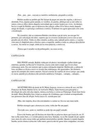 -Pan... pan... pan... soavam os martelos surdamente, pregando o caixão.

        Rubião acedeu ao pedido que lhe faziam de pegar em uma das argolas, e deixou o
demitido. Fora, alguma gente parada; os vizinhos, às janelas, debruçavam-se uns sobre os
outros, com os olhos cheios daquela curiosidade que a morte inspira aos vivos. Ao demais,
havia o coupé do Rubião, que se destacava das caleças velhas Já se falava muito daquele
amigo do finado, e a presença confirmou a notícia. O defunto era agora apreciado com certa
consideração.

       No cemitério, não se contentou Rubião com deitar a pá de terra, ato em que foi
primeiro, por solicitação de todos- esperou que os coveiros enchessem a cova com as suas
grandes pás do ofício. Tinha os olhos úmidos; acabou, saiu, ladeado pelos outros, e, à porta,
com uma só chapelada para a direita e para a esquerda, saudou a todas as cabeças descobertas
e curvas. Ao entrar no coupé, ainda ouviu estas palavras, a meia voz

       -Parece que é senador ou desembargador, ou cousa assim...


CAPÍTULO CII


        ERA NOITE entrada. Rubião vinha por ali abaixo, recordando o pobre-diabo que
enterrara, quando, na Rua de S. Cristóvão, cruzou com outro coupé, que levava duas
ordenanças atrás. Era um ministro que ia para o despacho imperial. Rubião pôs a cabeça de
fora, recolheu-a e ficou a ouvir os cavalos das ordenanças, tão iguaizinhos, tão distintos,
apesar do estrépito dos outros animais. Era tal a tensão do espírito do nosso amigo, que ainda
os ouvia, quando já a distância não permitia audiência. Catrapus... catrapus... catrapus...


CAPÍTULO CIII


        AO SÉTIMO DIA da morte de D. Maria Augusta, rezou-se a missa de uso, em São
Francisco de Paula; Rubião lá foi, lá viu Carlos Maria. Tanto bastou para precipitar a
devolução da carta; três dias depois, meteu-a no bolso e correu ao Flamengo. Eram duas horas
da tarde. Maria Benedita fora visitar as amigas da vizinhança, que a tinham acompanhando
nos primeiros dias de aflição; Sofia estava só, vestida para sair.

       -Mas, não importa, disse ela convidando-o a sentar-se; fico ou saio mais tarde.

       Rubião retorquiu que a demora era curta; vinha dar-lhe um papel.

       -Em todo caso, sente-se; também se pode dar um papel sentado.

         Estava tão bonita, que ele hesitou em dizer-lhe as palavras duras que trazia de cor. O
luto ia-lhe muito bem, e o vestido parecia uma luva. Sentada, via-se-lhe metade do pé, sapato
raso, meia de seda cousas todas que pediam misericórdia e perdão. Quanto à espada daquela
bainha,-assim chama à alma um velho autor,-parecia não ter gume nem campanhas; era uma
 