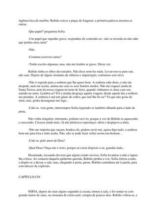 ingênua faca de marfim. Rubião esteve a pique de fraquear; a primeira palavra arrastou as
outras.

         -Que papel? perguntou Sofia.

       -Um papel que suponho grave, respondeu ele contendo-se;- não se recorda ou não sabe
que perdeu uma carta?

         -Não.

         -Costuma escrever cartas?

         -Tenho escrito algumas; mas, não me lembra se grave. Deixe ver.

       Rubião tinha os olhos desvairados. Não disse nem fez nada. Levan-tou-se para sair,
não saiu. Depois de alguns instantes de silêncio e inquietação, continuou sem raiva

       -Não é segredo para a senhora que lhe quero bem. A senhora sabe disto, e não me
despede, nem me aceita, anima-me com os seus bonitos modos. Não me esqueci ainda de
Santa Teresa, nem da nossa viagem no trem de ferro, quando vínhamos os dous com seu
marido no meio. Lembra-se? Foi a minha desgraça aquela viagem; desde aquele dia a senhora
me prendeu. A senhora é má tem gênio de cobra; que mal lhe fiz eu? Vá que não goste de
mim; mas, podia desenganar-me logo...

         -Cale-se, vem gente, interrompeu Sofia erguendo-se também olhando para o lado da
porta.

        Não vinha ninguém; entretanto, podiam ouvi-lo, porque a voz do Rubião ia aquecendo
e crescendo. Cresceu ainda mais. Já não pleiteava esperanças; abria e despejava a alma.

      -Não me importa que ouçam, bradou ele; podem ouvir-me; agora digo tudo, a senhora
bota-me para fora e tudo acaba. Não, não se pode fazer sofrer assim um homem.. .

         -Cale-se, pelo amor de Deus!

         -Qual Deus! Ouça-me o resto, porque eu estou disposto a na. guardar nada...

        Desatinada, receando deveras que algum criado ouvisse, Sofia levantou a mão e tapou-
lhe a boca. Ao contacto daquela epiderme querida, Rubião perdeu a voz. Sofia retirou a mão,
e dispôs-se a deixar a sala; mas, chegando à porta, parou. Rubião caminhara até à janela, para
convalescer da explosão.


CAPÍTULO CIV



       SOFIA, depois de estar alguns segundos à escuta, tornou à sala, e foi sentar-se com
grande rumor de saias, na otomana de cetim azul, compra de poucos dias. Rubião voltou-se, e
 