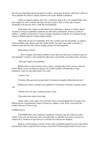deu com ela, abanando repreensivamente a cabeça. Antes que ele falasse, Sofia pôs o dedo na
boca, pedindo-lhe silêncio; depois chamou com a mão; Rubião e obedeceu.

       -Sente-se naquela cadeira, disse ela; e continuou, depois de o ver sentadoTenho razão
para zangar-me com o senhor; não faço, por que sei que e bom, e estou que é sincero,
arrependa-se do que me disse, e tudo lhe será perdoado.

       Sofia bateu com o leque no lado direito do vestido para o abaixar e compor; depois
levantou os braços sacudindo as pulseiras de vidro preto; finalmente, pousou-os sobre os
joelhos, e, abrindo e fechando as varetas do leque, aguardou a resposta. Ao contrário do que
esperava, Rubião abanou a cabeça negativamente.

        -Não tenho de que me arrepender, disse ele; e prefiro que me não perdoe. A senhora
ficará cá dentro, quer queira, quer não; podia mentir, mas que é que rende a mentira? A
senhora é que não tem sido sincera comigo, porque me tem enganado...

        Sofia retesou o busto.

       - ...Não se zangue; não desejo ofendê-la; mas, deixe-me dizer que a senhora é que me
tem enganado, e muito, e sem compaixão. Que ame a seu marido, vá; perdoava-lhe; mas que...

        - Mas quê? repetiu ela espantada.

       Rubião meteu a mão no bolso, tirou a carta, e entregou-lha. Sofia, ao ler o nome de
Carlos Maria, ficou sem pinga de sangue; ele viu-lhe a palidez. Dominando-se logo,
perguntou o que era, que queria dizer essa carta.

        -A letra é sua.

        -É minha. Mas que diria eu aqui dentro? continuou tranqüila. Quem lhe deu isto?

        Rubião quis referir o achado; mas entendeu ter alcançado o bastante; cortejou-a para
sair.

        -Perdão, disse ela, abra o senhor mesmo a carta.

        -Não tenho mais nada a fazer aqui.

       -Fique, abra a carta, aqui a tem; leia tudo, dizia a moça pegando-lhe na manga; mas,
Rubião puxou violentamente o braço, foi buscar o chapéu, e saiu. Sofia, com medo dos
criados, deixou-se ficar na sala.

CAPÍTULO CV

        TÃO NERVOSA esteve durante os primeiros instantes, que não cuidou da carta.
Afinal, virou-a de um lado para outro, sem adivinhar o conteúdo; mas, pouco a pouso, já
senhora de si, lembrou-se que devia ser a circular da comissão das Alagoas.

      Rasgou a sobrecartaera a circular. Como é que semelhante papel fora ter às mãos dele?
E donde lhe vinha a suspeita? De si mesmo ou de fora? Correria algum boato? Foi ter com o
 