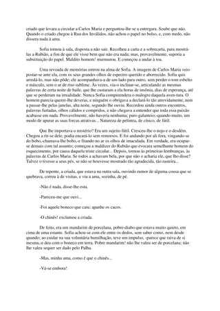 criado que levara a circular a Carlos Maria e perguntou-lhe se a entregara. Soube que não.
Quando o criado chegou à Rua dos Inválidos, não achou o papel no bolso, e, com medo, não
dissera nada à ama.

        Sofia tornou à sala, disposta a não sair. Recolheu a carta e a sobrecarta, para mostrá-
las a Rubião, a fim de que ele visse bem que não era nada; mas, provavelmente, suporia a
substituição do papel. Maldito homem! murmurou. E começou a andar à toa.

        Uma revoada de memórias entrou na alma de Sofia. A imagem de Carlos Maria veio
postar-se ante ela, com os seus grandes olhos de espectro querido e aborrecido. Sofia quis
arredá-lo, mas não pôde; ele acompanhava-a de um lado para outro, sem perder o tom esbelto
e másculo, sem o ar de riso sublime. Às vezes, via-o inclinar-se, articulando as mesmas
palavras de certa noite de baile, que lhe custaram a ela horas de insônia, dias de esperança, até
que se perderam na irrealidade. Nunca Sofia compreendera o malogro daquela aven-tura. O
homem parecia querer-lhe deveras, e ninguém o obrigava a declará-lo tão atrevidamente, nem
a passar-lhe pelas janelas, alta noite, segundo lhe ouviu. Recordou ainda outros encontros,
palavras furtadas, olhos cálidos e compridos, e não chegava a entender que toda essa paixão
acabasse em nada. Provavelmente, não haveria nenhuma; puro galanteio;-quando muito, um
modo de apurar as suas forcas atrativas... Natureza de pelintra, de cínico, de fútil.

       Que lhe importava o mistério? Era um sujeito fútil. Cresceu-lhe o nojo e o desdém.
Chegou a rir-se dele; podia encará-lo sem remorsos. E foi andando por ali fora, vingando-se
do bobo,-chamava-lhe bobo,-e fitando no ar os olhos de imaculada. Em verdade, era ocupar-
se demais com tal assunto; começou a maldizer do Rubião que evocara semelhante homem do
esquecimento, por causa daquela triste circular... Depois, tornou às primeiras lembranças, às
palavras de Carlos Maria. Se todos a achavam bela, por que não o acharia ele, que lho disse?
Talvez o tivesse a seus pés, se não se houvesse mostrado tão agradecida, tão rasteira...

       De repente, a criada, que estava na outra sala, ouvindo rumor de alguma cousa que se
quebrava, correu à de visitas, e viu a ama, sozinha, de pé.

       -Não é nada, disse-lhe esta.

       -Pareceu-me que ouvi...

       -Foi aquele boneco que caiu; apanhe os cacos.

       -O chinês! exclamou a criada.

        De feito, era um mandarim de porcelana, pobre-diabo que estava muito quieto, em
cima de uma estante. Sofia achou-se com ele entre os dedos, sem saber como, nem desde
quando; ao cuidar na sua voluntária humilhação, teve um impulso, -parece que raiva de si
mesma,-e deu com o boneco em terra. Pobre mandarim! não lhe valeu ser de porcelana; não
lhe valeu sequer ser dado pelo Palha.

       -Mas, minha ama, como é que o chinês...

       -Vá-se embora!
 
