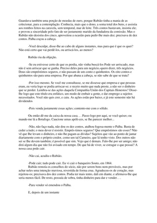 Guardava também uma porção de moedas de ouro, porque Rubião tinha a mania de as
colecionar, para a contemplação. Conhecia, mais que o dono, a soma total dos bens, e assistia
aos rombos feitos na caravela, sem temporal, mar de leite. Três contos bastavam, insistiu ele;
e provou a sinceridade pelo fato de ser justamente marido da fundadora da comissão. Mas o
Rubião não desistiu dos cinco, aproveitou a ocasião para pedir-lhe mais dez; precisava de dez
contos. Palha coçou a cabeça.

       -Você desculpe, disse-lhe ao cabo de alguns instantes, mas para que é que os quer?
Não está certo que vai perdê-los, ou arriscá-los, ao menos?

       Rubião riu da objeção.

        -Se eu estivesse certo de que os perdia, não vinha buscá-los Pode ser arriscado, mas
não é sem arriscar que se ganha. Preciso deles para um negócio,-quero dizer, três negócios.
Dous são empréstimos seguros, e não passam de um conto e quinhentos. Os oito contos e
quinhentos são para uma empresa. Por que abana a cabeça, se não sabe de que se trata?

        -Por isso mesmo. Se você me consultasse, se me dissesse que empresa e que pessoas
eram, eu veria logo se podia arriscar-se; e receio muito que nada preste, a não ser o dinheiro
que se perder. Lembra-se das ações daquela Companhia União dos Capitais Honestos? Disse-
lhe logo que este título era enfático, um modo de embair a gente, e dar emprego a sujeitos
necessitados. Você não quis crer, e caiu. As ações estão por baixo, e já este semestre não há
dividendos

       -Pois venda justamente essas ações; contento-me com o sólido.

      Ou então dê-me da caixa da nossa casa. . . Passo logo por aqui, se você quiser,-ou
mande-me lá a Botafogo. Caucione umas apóli-ces, se lhe parecer melhor...

        -Não, não faço nada, não dou os dez contos, atalhou fogosa-mente o Palha. Basta de
ceder a tudo; o meu dever é resistir. Emprés-timos seguros? Que empréstimos são esses? Não
vê que Ihe levam o dinheiro, e não lhe pagam as dívidas? Sujeitos que vão ao ponto de jantar
diariamente com o próprio credor, como um tal Carneiro, que lá tenho visto. Dos outros não
sei se Ihe devem também; é possível que sim. Vejo que é demais. Falo-lhe por ser amigo; não
dirá algum dia que não foi avisado em tempo. De que há de viver, se estragar o que possui? A
nossa casa pode cair.

       -Não cai, acudiu o Rubião.

        -Pode cair; tudo pode cair. Eu vi cair o banqueiro Souto, em 1864.
        Rubião remoía os conselhos do sócio, não por serem bons nem prováveis, mas por
achar neles uma intenção maviosa, revestida de forma crua. Agradeceu-os de coração, mas
rejeitou-os; precisava dos dez contos. Podia ter mais tento, dali em diante, e afirmava-lhe que
seria menos fácil. De resto, possuía de sobra, tinha dinheiro para dar e vender. . .

       -Para vender só emendou o Palha.

       E, depois de um instante
 