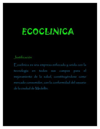 ECOCLINICA


Justificación

Ecoclinica es una empresa enfocada y unida con la
tecnología      en   todos   sus   campos   para   el
mejoramiento de la salud, constituyéndose como
mercado consumidor, con la conformidad del usuario
de la ciudad de Medellín.
 