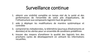 Surveillance continue
1. obtenir une visibilité complète en temps réel de la santé et des
performances de l’ensemble de votre pile d’applications, de
l’infrastructure aux composants logiciels haut de gamme.
2. aide à déployer les modifications de manière systématique et
contrôlée
3. comprend les métadonnées, la télémétrie (journaux d’événements et
données) et les alertes pour un ensemble de conditions prédéfinies
4. trouver des moyens d’améliorer la qualité des logiciels lors des
prochains cycles de développement en utilisant les informations
recueillies.
10
 