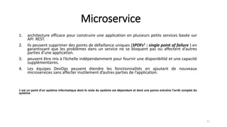 Microservice
1. architecture efficace pour construire une application en plusieurs petits services basée sur
API REST.
2. Ils peuvent supprimer des points de défaillance uniques (SPOFs1 : single point of failure ) en
garantissant que les problèmes dans un service ne se bloquent pas ou affectent d’autres
parties d’une application.
3. peuvent être mis à l’échelle indépendamment pour fournir une disponibilité et une capacité
supplémentaires.
4. Les équipes DevOps peuvent étendre les fonctionnalités en ajoutant de nouveaux
microservices sans affecter inutilement d’autres parties de l’application.
1 est un point d'un système informatique dont le reste du système est dépendant et dont une panne entraîne l'arrêt complet du
système.
11
 