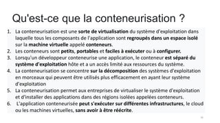 Qu'est-ce que la conteneurisation ?
16
1. La conteneurisation est une sorte de virtualisation du système d'exploitation dans
laquelle tous les composants de l'application sont regroupés dans un espace isolé
sur la machine virtuelle appelé conteneurs.
2. Les conteneurs sont petits, portables et faciles à exécuter ou à configurer.
3. Lorsqu'un développeur conteneurise une application, le conteneur est séparé du
système d'exploitation hôte et a un accès limité aux ressources du système.
4. La conteneurisation se concentre sur la décomposition des systèmes d'exploitation
en morceaux qui peuvent être utilisés plus efficacement en ayant leur système
d'exploitation
5. La conteneurisation permet aux entreprises de virtualiser le système d'exploitation
et d'installer des applications dans des régions isolées appelées conteneurs.
6. L'application conteneurisée peut s'exécuter sur différentes infrastructures, le cloud
ou les machines virtuelles, sans avoir à être réécrite.
 