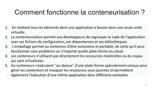 Comment fonctionne la conteneurisation ?
17
1. En mettant tous les éléments dont une application a besoin dans une seule unité
virtuelle.
2. La conteneurisation permet aux développeurs de regrouper le code de l'application
avec ses fichiers de configuration, ses dépendances et ses bibliothèques.
3. L'emballage permet au conteneur d'être autonome et portable, de sorte qu'il peut
fonctionner sans problème sur n'importe quelle plate-forme ou cloud
4. Les conteneurs n'utilisent pas directement les ressources matérielles ou du noyau
qui sont virtualisées.
5. les conteneurs s'exécutent "au-dessus" d'une plate-forme spécialement conçue pour
gérer les conteneurs et masquer les ressources sous-jacentes et permettent
également l'exécution d'une même application dans différents contextes
 