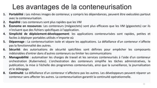 Les avantages de la conteneurisation
22
1. Portabilité : Les mêmes images de conteneur, y compris les dépendances, peuvent être exécutées partout
avec la conteneurisation.
2. Rapidité : Les conteneurs sont plus rapides que les VM
3. Économe en ressources: Les conteneurs (mégaoctets) sont plus efficaces que les VM (gigaoctets) car ils
n'incluent que des fichiers spécifiques à l'application.
4. Simplicité de déploiement-développement: les applications conteneurisées sont rapides, petites et
faciles à déployer portables utilisés n'importe où
5. Dépannage : La conteneurisation isole et sépare les applications. La défaillance d'un conteneur n'affecte
pas la fonctionnalité des autres.
6. Sécurité: des autorisations de sécurité spécifiées sont définies pour empêcher les composants
indésirables d'entrer dans d'autres conteneurs ou limiter les communications
7. Manageabilité : automatiser les charges de travail et les services conteneurisés à l'aide d'un conteneur
orchestration (Kubernetes). L'orchestration des conteneurs simplifie les tâches administratives, la
publication, la mise à l'échelle des programmes conteneurisés, ainsi que la surveillance, la journalisation
et le débogage.
8. Continuité: La défaillance d'un conteneur n'affectera pas les autres. Les développeurs peuvent réparer un
conteneur sans affecter les autres. La conteneurisation garantit la continuité opérationnelle.
 