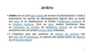 Jenkins
• Jenkins est un outil open source de serveur d'automatisation. Il aide à
automatiser les parties du développement logiciel liées au build,
aux tests et au déploiement, et facilite l'intégration continue et
la livraison continue. Écrit en Java, Jenkins fonctionne dans
un conteneur de servlets tel qu’Apache Tomcat, ou en mode
autonome avec son propre serveur Web embarqué.
• Il s'interface avec des systèmes de gestion de versions tels
que CVS, Git et Subversion, et exécute des projets basés sur Apache
Ant et Apache Maven
46
 