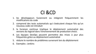 CI &CD
1. les développeurs fusionnent ou intègrent fréquemment les
modifications du code
2. comprend des tests automatisés qui s’exécutent chaque fois qu’un
nouveau code est introduit
3. la livraison continue implique le déploiement automatisé des
versions du logiciel dans l’environnement de production choisi.
4. Les équipes DevOps peuvent permettre des mises à jour plus
fréquentes grâce au déploiement automatisé
5. réduire le nombre de problèmes survenant lors du déploiement
6. Exemples : Jenkins
5
 