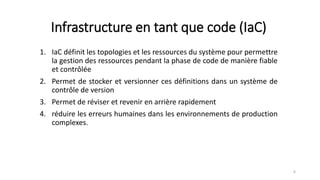Infrastructure en tant que code (IaC)
1. IaC définit les topologies et les ressources du système pour permettre
la gestion des ressources pendant la phase de code de manière fiable
et contrôlée
2. Permet de stocker et versionner ces définitions dans un système de
contrôle de version
3. Permet de réviser et revenir en arrière rapidement
4. réduire les erreurs humaines dans les environnements de production
complexes.
6
 