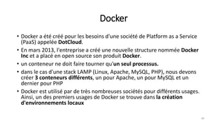 Docker
• Docker a été créé pour les besoins d'une société de Platform as a Service
(PaaS) appelée DotCloud.
• En mars 2013, l'entreprise a créé une nouvelle structure nommée Docker
Inc et a placé en open source son produit Docker.
• un conteneur ne doit faire tourner qu'un seul processus.
• dans le cas d'une stack LAMP (Linux, Apache, MySQL, PHP), nous devons
créer 3 conteneurs différents, un pour Apache, un pour MySQL et un
dernier pour PHP
• Docker est utilisé par de très nombreuses sociétés pour différents usages.
Ainsi, un des premiers usages de Docker se trouve dans la création
d'environnements locaux
68
 