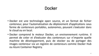 Docker
• Docker est une technologie open source, et un format de fichier
conteneur, pour l’automatisation du déploiement d’applications sous
forme de conteneurs portables, autonomes, pouvant s’exécuter dans
le cloud ou en local.
• Docker comprend le moteur Docker, un environnement runtime. Il
permet de créer et d’exécuter des conteneurs sur n’importe quelle
machine de développement, puis de stocker ou de partager des
images conteneur via un registre de conteneurs comme Docker Hub
ou Azure Container Registry.
69
 