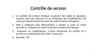 Contrôle de version
1. Le contrôle de version implique la gestion des codes en plusieurs
versions avec des révisions et un historique des modifications, de
sorte qu’il devient facile de revoir les codes et de les récupérer.
2. Aide à collaborer plus efficacement, à stocker le code en toute
sécurité et à répartir les tâches entre les membres de l’équipe
3. fusionner les modifications, à gérer facilement les conflits et à
annuler les modifications du code si nécessaire
4. Exemple : GiT
7
 