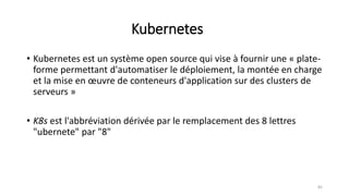 Kubernetes
• Kubernetes est un système open source qui vise à fournir une « plate-
forme permettant d'automatiser le déploiement, la montée en charge
et la mise en œuvre de conteneurs d'application sur des clusters de
serveurs »
• K8s est l'abbréviation dérivée par le remplacement des 8 lettres
"ubernete" par "8"
82
 
