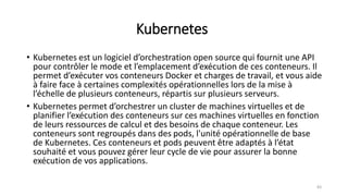 Kubernetes
• Kubernetes est un logiciel d’orchestration open source qui fournit une API
pour contrôler le mode et l’emplacement d’exécution de ces conteneurs. Il
permet d’exécuter vos conteneurs Docker et charges de travail, et vous aide
à faire face à certaines complexités opérationnelles lors de la mise à
l’échelle de plusieurs conteneurs, répartis sur plusieurs serveurs.
• Kubernetes permet d’orchestrer un cluster de machines virtuelles et de
planifier l’exécution des conteneurs sur ces machines virtuelles en fonction
de leurs ressources de calcul et des besoins de chaque conteneur. Les
conteneurs sont regroupés dans des pods, l'unité opérationnelle de base
de Kubernetes. Ces conteneurs et pods peuvent être adaptés à l’état
souhaité et vous pouvez gérer leur cycle de vie pour assurer la bonne
exécution de vos applications.
83
 
