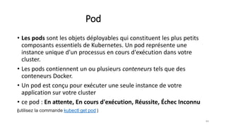 Pod
• Les pods sont les objets déployables qui constituent les plus petits
composants essentiels de Kubernetes. Un pod représente une
instance unique d'un processus en cours d'exécution dans votre
cluster.
• Les pods contiennent un ou plusieurs conteneurs tels que des
conteneurs Docker.
• Un pod est conçu pour exécuter une seule instance de votre
application sur votre cluster
• ce pod : En attente, En cours d'exécution, Réussite, Échec Inconnu
(utilisez la commande kubectl get pod )
84
 