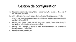 Gestion de configuration
1. La gestion des ressources système : les serveurs, les bases de données et
les machines virtuelles
2. aide à déployer les modifications de manière systématique et contrôlée
3. suivre l’état du système et prévenir les dérives de configuration qui peuvent
conduire à l’instabilité.
4. gestion de la configuration avec IaC afin que la configuration et la définition
du système soient automatisées sans effort
5. permet aux équipes d’exploiter des environnements de production
complexes avec évolutivité.
6. Exemples : Chef, Ansible, etc.
9
 