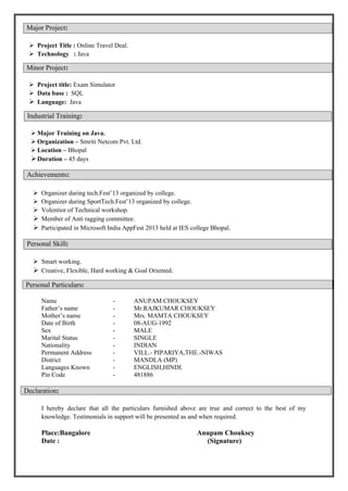  Project Title : Online Travel Deal.
 Technology : Java
 Project title: Exam Simulator
 Data base : SQL
 Language: Java
 Major Training on Java.
 Organization – Smriti Netcom Pvt. Ltd.
 Location – Bhopal
Duration – 45 days
 Organizer during tech.Fest’13 organized by college.
 Organizer during SportTech.Fest’13 organized by college.
 Volentior of Technical workshop.
 Member of Anti ragging committee.
 Participated in Microsoft India AppFest 2013 held at IES college Bhopal.
 Smart working.
 Creative, Flexible, Hard working & Goal Oriented.
Name - ANUPAM CHOUKSEY
Father’s name - Mr.RAJKUMAR CHOUKSEY
Mother’s name - Mrs. MAMTA CHOUKSEY
Date of Birth - 08-AUG-1992
Sex - MALE
Marital Status - SINGLE
Nationality - INDIAN
Permanent Address - VILL.- PIPARIYA,THE.-NIWAS
District - MANDLA (MP)
Languages Known - ENGLISH,HINDI.
Pin Code - 481886
Declaration:
I hereby declare that all the particulars furnished above are true and correct to the best of my
knowledge. Testimonials in support will be presented as and when required.
Place:Bangalore Anupam Chouksey
Date : (Signature)
Major Project:
Minor Project:
Industrial Training:
Achievements:
Personal Skill:
Personal Particulars:
 