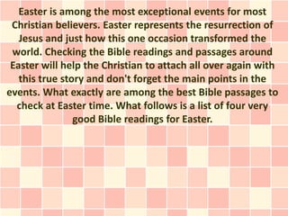 Easter is among the most exceptional events for most
 Christian believers. Easter represents the resurrection of
   Jesus and just how this one occasion transformed the
 world. Checking the Bible readings and passages around
 Easter will help the Christian to attach all over again with
   this true story and don't forget the main points in the
events. What exactly are among the best Bible passages to
  check at Easter time. What follows is a list of four very
                good Bible readings for Easter.
 