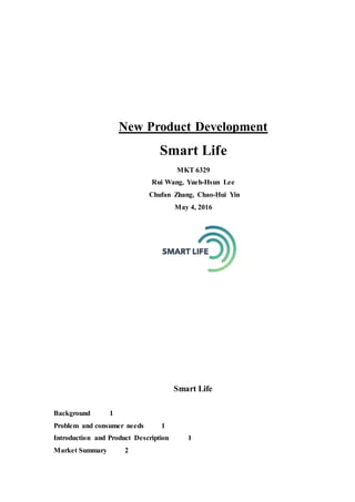 New Product Development
Smart Life
MKT 6329
Rui Wang, Yueh-Hsun Lee
Chufan Zhang, Chao-Hui Yin
May 4, 2016
Smart Life
Background 1
Problem and consumer needs 1
Introduction and Product Description 1
Market Summary 2
 