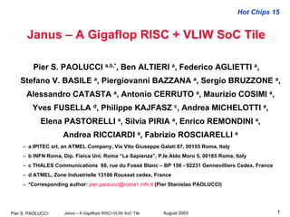 Hot Chips 15
August 2003Janus – A Gigaflops RISC+VLIW SoC TilePier S. PAOLUCCI 1
Janus – A Gigaflop RISC + VLIW SoC Tile
Pier S. PAOLUCCI a,b,*, Ben ALTIERI a, Federico AGLIETTI a,
Stefano V. BASILE a, Piergiovanni BAZZANA a, Sergio BRUZZONE a,
Alessandro CATASTA a, Antonio CERRUTO a, Maurizio COSIMI a,
Yves FUSELLA d, Philippe KAJFASZ c, Andrea MICHELOTTI a,
Elena PASTORELLI a, Silvia PIRIA a, Enrico REMONDINI a,
Andrea RICCIARDI a, Fabrizio ROSCIARELLI a
– a IPITEC srl, an ATMEL Company, Via Vito Giuseppe Galati 87, 00155 Roma, Italy
– b INFN Roma, Dip. Fisica Uni. Roma “La Sapienza”, P.le Aldo Moro 5, 00185 Roma, Italy
– c THALES Communications 66, rue du Fossé Blanc – BP 156 - 92231 Gennevilliers Cedex, France
– d ATMEL, Zone Industrielle 13106 Rousset cedex, France
– *Corresponding author: pier.paolucci@roma1.infn.it (Pier Stanislao PAOLUCCI)
 
