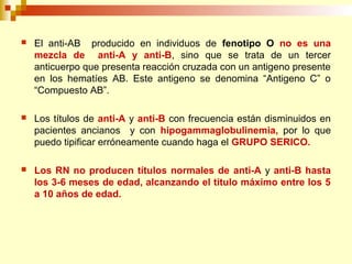  El anti-AB producido en individuos de fenotipo O no es una 
mezcla de anti-A y anti-B, sino que se trata de un tercer 
anticuerpo que presenta reacción cruzada con un antigeno presente 
en los hematíes AB. Este antigeno se denomina “Antigeno C” o 
“Compuesto AB”. 
 Los títulos de anti-A y anti-B con frecuencia están disminuidos en 
pacientes ancianos y con hipogammaglobulinemia, por lo que 
puedo tipificar erróneamente cuando haga el GRUPO SERICO. 
 Los RN no producen títulos normales de anti-A y anti-B hasta 
los 3-6 meses de edad, alcanzando el titulo máximo entre los 5 
a 10 años de edad. 
 