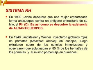 SISTEMA RH 
 En 1939 Levine descubre que una mujer embarazada 
forma anticuerpos contra un antigeno eritrocitario de su 
hijo, el Rh (D). Es asi como se descubre la existencia 
de ALOANTICUERPOS. 
 En 1940 Landsteiner y Weiner inyectaron glóbulos rojos 
de primates (Macacus rhesus) en conejos, luego 
extrajeron suero de los conejos inmunizados y 
observaron que aglutinaban el 85 % de los hematíes de 
los primates y el mismo porcentaje en humanos. 
 