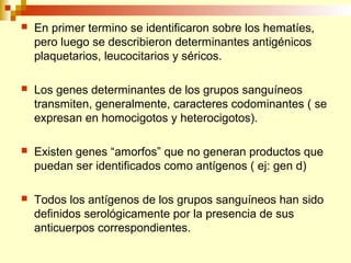  En primer termino se identificaron sobre los hematíes, 
pero luego se describieron determinantes antigénicos 
plaquetarios, leucocitarios y séricos. 
 Los genes determinantes de los grupos sanguíneos 
transmiten, generalmente, caracteres codominantes ( se 
expresan en homocigotos y heterocigotos). 
 Existen genes “amorfos” que no generan productos que 
puedan ser identificados como antígenos ( ej: gen d) 
 Todos los antígenos de los grupos sanguíneos han sido 
definidos serológicamente por la presencia de sus 
anticuerpos correspondientes. 
 