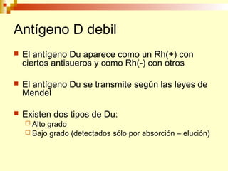 Antígeno D debil 
 El antígeno Du aparece como un Rh(+) con 
ciertos antisueros y como Rh(-) con otros 
 El antígeno Du se transmite según las leyes de 
Mendel 
 Existen dos tipos de Du: 
 Alto grado 
 Bajo grado (detectados sólo por absorción – elución) 
 