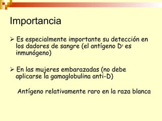 Importancia 
 Es especialmente importante su detección en 
los dadores de sangre (el antígeno Du es 
inmunógeno) 
 En las mujeres embarazadas (no debe 
aplicarse la gamaglobulina anti-D) 
Antígeno relativamente raro en la raza blanca 
 